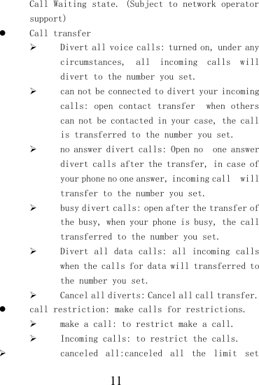  11 Call Waiting state. (Subject to network operator support)  Call transfer  Divert all voice calls: turned on, under any circumstances,  all  incoming  calls  will divert to the number you set.  can not be connected to divert your incoming calls: open  contact transfer   when  others can not be contacted in your case, the call is transferred to the number you set.  no answer divert calls: Open no  one answer divert calls after the transfer, in case of your phone no one answer, incoming call  will transfer to the number you set.  busy divert calls: open after the transfer of the busy, when your phone is busy, the call transferred to the number you set.  Divert all  data calls: all  incoming calls when the calls for data will transferred to the number you set.  Cancel all diverts: Cancel all call transfer.  call restriction: make calls for restrictions.  make a call: to restrict make a call.  Incoming calls: to restrict the calls.  canceled  all:canceled  all  the  limit  set 