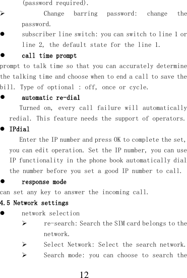  12 (password required).  Change  barring  password:  change  the password.  subscriber line switch: you can switch to line 1 or line 2, the default state for the line 1.  call time prompt prompt to talk time so that you can accurately determine the talking time and choose when to end a call to save the bill. Type of optional : off, once or cycle.  automatic re-dial Turned on,  every call failure will automatically redial. This feature needs the support of operators.  IPdial Enter the IP number and press OK to complete the set, you can edit operation. Set the IP number, you can use IP functionality in the phone book automatically dial the number before you set a good IP number to call.  response mode can set any key to answer the incoming call. 4.5 Network settings  network selection  re-search: Search the SIM card belongs to the network.  Select Network: Select the search network.  Search mode: you can choose to search the 