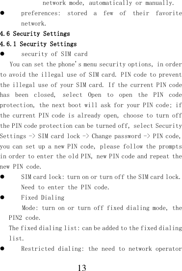  13 network mode, automatically or manually.  preferences:  stored  a  few  of  their  favorite network. 4.6 Security Settings 4.6.1 Security Settings  security of SIM card  You can set the phone&apos;s menu security options, in order to avoid the illegal use of SIM card. PIN code to prevent the illegal use of your SIM card. If the current PIN code has  been  closed,  select  Open  to  open  the  PIN  code protection, the next boot will ask for your PIN code; if the current PIN code is already open, choose to turn off the PIN code protection can be turned off, select Security Settings -&gt; SIM card lock -&gt; Change password -&gt; PIN code, you can set up a new PIN code, please follow the prompts in order to enter the old PIN, new PIN code and repeat the new PIN code.  SIM card lock: turn on or turn off the SIM card lock. Need to enter the PIN code.  Fixed Dialing Mode: turn on or turn off fixed dialing mode, the PIN2 code. The fixed dialing list: can be added to the fixed dialing list.  Restricted dialing: the need to network operator 