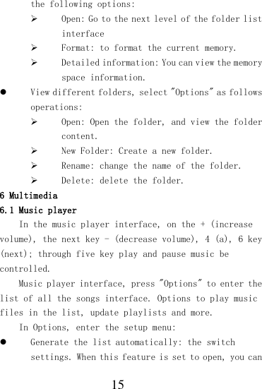  15 the following options:  Open: Go to the next level of the folder list interface  Format: to format the current memory.  Detailed information: You can view the memory space information.  View different folders, select &quot;Options&quot; as follows operations:  Open: Open the folder, and view the folder content.  New Folder: Create a new folder.  Rename: change the name of the folder.  Delete: delete the folder. 6 Multimedia 6.1 Music player In the music player interface, on the + (increase volume), the next key - (decrease volume), 4 (a), 6 key (next); through five key play and pause music be controlled. Music player interface, press &quot;Options&quot; to enter the list of all the songs interface. Options to play music files in the list, update playlists and more. In Options, enter the setup menu:  Generate the list automatically: the switch settings. When this feature is set to open, you can 