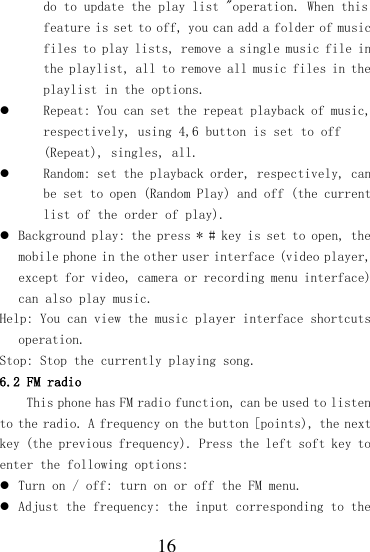  16 do to update the play list &quot;operation. When this feature is set to off, you can add a folder of music files to play lists, remove a single music file in the playlist, all to remove all music files in the playlist in the options.  Repeat: You can set the repeat playback of music, respectively, using 4,6 button is set to off (Repeat), singles, all.  Random: set the playback order, respectively, can be set to open (Random Play) and off (the current list of the order of play).  Background play: the press * # key is set to open, the mobile phone in the other user interface (video player, except for video, camera or recording menu interface) can also play music. Help: You can view the music player interface shortcuts operation. Stop: Stop the currently playing song. 6.2 FM radio This phone has FM radio function, can be used to listen to the radio. A frequency on the button [points), the next key (the previous frequency). Press the left soft key to enter the following options:  Turn on / off: turn on or off the FM menu.   Adjust the frequency: the input corresponding to the 