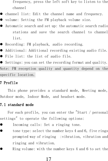  17 frequency, press the left soft key to listen to the channel  channel list: Edit the channel name and frequency.  volume: Setting the FM playback volume size.  Automatic search and set up: the automatic search radio stations and save  the  search channel  to channel list.  Recording: FM playback, audio recording.  Additional: Additional recording existing audio file.  File list: the list of audio file.  Settings: you can set the recording format and quality. Note:  FM  reception  quality  and  quantity  depend  on  the specific location. 7 Profile This phone provides a standard mode, Meeting mode, Outdoor mode, Indoor Mode, and headset mode. 7.1 standard mode For each profile, you can enter the &quot;Start / personal settings&quot; to operate the following options:  Incoming calls: Set a ringing tone.  tone type: select the number keys 4 and 6, five rings prompted way of ringing  :vibration, vibration and ringing and vibration.  Ring volume: with the number keys 4 and 6 to set the 