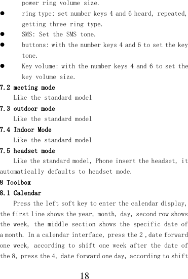  18 power ring volume size.  ring type: set number keys 4 and 6 heard, repeated, getting three ring type.  SMS: Set the SMS tone.  buttons: with the number keys 4 and 6 to set the key tone.  Key volume: with the number keys 4 and 6 to set the key volume size. 7.2 meeting mode Like the standard model 7.3 outdoor mode Like the standard model 7.4 Indoor Mode Like the standard model 7.5 headset mode Like the standard model, Phone insert the headset, it automatically defaults to headset mode. 8 Toolbox 8.1 Calendar Press the left soft key to enter the calendar display, the first line shows the year, month, day, second row shows the week, the middle section shows the specific date of a month. In a calendar interface, press the 2 ,date forward one week, according to shift one week after the date of the 8, press the 4, date forward one day, according to shift 