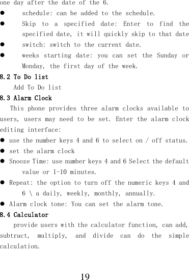  19 one day after the date of the 6.  schedule: can be added to the schedule.  Skip  to  a  specified  date:  Enter  to  find  the specified date, it will quickly skip to that date  switch: switch to the current date.  weeks  starting  date:  you  can  set  the  Sunday  or Monday, the first day of the week. 8.2 To Do list Add To Do list 8.3 Alarm Clock This phone provides three alarm clocks available to users, users may need to be set. Enter the alarm clock editing interface:  use the number keys 4 and 6 to select on / off status.  set the alarm clock  Snooze Time: use number keys 4 and 6 Select the default value or 1-10 minutes.  Repeat: the option to turn off the numeric keys 4 and 6 \ a daily, weekly, monthly, annually.  Alarm clock tone: You can set the alarm tone. 8.4 Calculator provide users with the calculator function, can add, subtract,  multiply,  and  divide  can  do  the  simple calculation. 