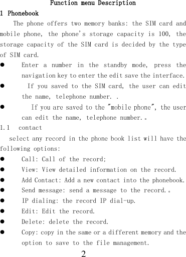  2  Function menu Description 1 Phonebook The phone offers two memory banks: the SIM card and mobile phone, the phone&apos;s storage capacity is 100, the storage capacity of the SIM card is decided by the type of SIM card.  Enter  a  number  in  the  standby  mode,  press  the navigation key to enter the edit save the interface.   If you saved to the SIM card, the user can edit the name, telephone number. .  can edit the name, telephone number.。 1.1 contact following options:  Call: Call of the record;  View: View detailed information on the record.  Add Contact: Add a new contact into the phonebook.   Send message: send a message to the record.。  IP dialing: the record IP dial-up.  Edit: Edit the record.  Delete: delete the record.  Copy: copy in the same or a different memory and the option to save to the file management. 