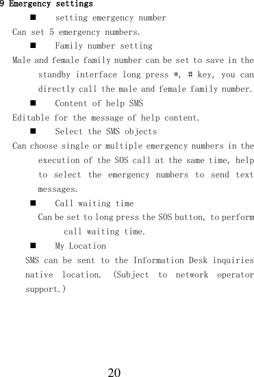  20 9 Emergency settings  setting emergency number  Can set 5 emergency numbers.  Family number setting Male and female family number can be set to save in the standby interface long press *, # key, you can directly call the male and female family number.  Content of help SMS  Editable for the message of help content.  Select the SMS objects Can choose single or multiple emergency numbers in the execution of the SOS call at the same time, help to  select  the  emergency  numbers  to  send  text messages.  Call waiting time Can be set to long press the SOS button, to perform call waiting time.  My Location SMS can be sent to the Information Desk inquiries native  location.  (Subject  to  network  operator support.) 