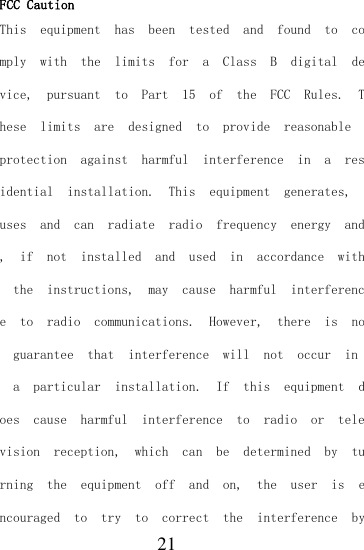  21 FCC Caution This  equipment  has  been  tested  and  found  to  comply  with  the  limits  for  a  Class  B  digital  device,  pursuant  to  Part  15  of  the  FCC  Rules.  These  limits  are  designed  to  provide  reasonable protection  against  harmful  interference  in  a  residential  installation.  This  equipment  generates, uses  and  can  radiate  radio  frequency  energy  and,  if  not  installed  and  used  in  accordance  with  the  instructions,  may  cause  harmful  interference  to  radio  communications.  However,  there  is  no  guarantee  that  interference  will  not  occur  in  a  particular  installation.  If  this  equipment  does  cause  harmful  interference  to  radio  or  television  reception,  which  can  be  determined  by  turning  the  equipment  off  and  on,  the  user  is  encouraged  to  try  to  correct  the  interference  by