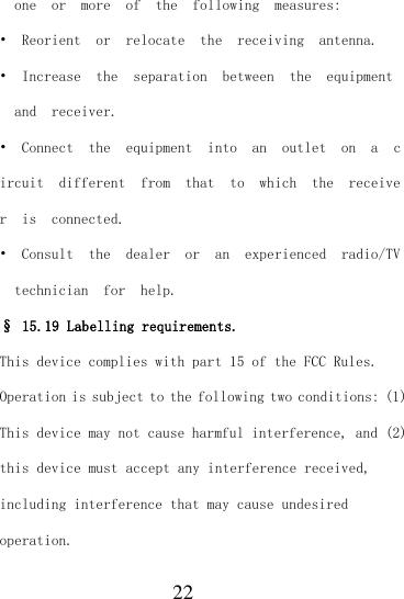  22   one  or  more  of  the  following  measures: •  Reorient  or  relocate  the  receiving  antenna. •  Increase  the  separation  between  the  equipment  and  receiver. •  Connect  the  equipment  into  an  outlet  on  a  circuit  different  from  that  to  which  the  receiver  is  connected. •  Consult  the  dealer  or  an  experienced  radio/TV  technician  for  help. § 15.19 Labelling requirements. This device complies with part 15 of the FCC Rules. Operation is subject to the following two conditions: (1) This device may not cause harmful interference, and (2) this device must accept any interference received, including interference that may cause undesired operation. 