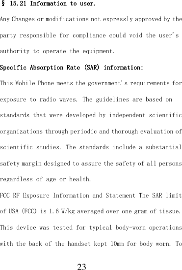  23 § 15.21 Information to user. Any Changes or modifications not expressly approved by the party responsible for compliance could void the user&apos;s authority to operate the equipment. Specific Absorption Rate (SAR) information: This Mobile Phone meets the government&apos;s requirements for exposure to radio waves. The guidelines are based on standards that were developed by independent scientific organizations through periodic and thorough evaluation of scientific studies. The standards include a substantial safety margin designed to assure the safety of all persons regardless of age or health. FCC RF Exposure Information and Statement The SAR limit of USA (FCC) is 1.6 W/kg averaged over one gram of tissue. This device was tested for typical body-worn operations with the back of the handset kept 10mm for body worn. To 