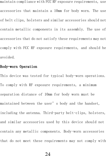  24 maintain compliance with FCC RF exposure requirements, use accessories that maintain a 10mm for body worn. The use of belt clips, holsters and similar accessories should not contain metallic components in its assembly. The use of accessories that do not satisfy these requirements may not comply with FCC RF exposure requirements, and should be avoided. Body-worn Operation This device was tested for typical body-worn operations. To comply with RF exposure requirements, a minimum separation distance of 10mm for body worn must be maintained between the user’s body and the handset, including the antenna. Third-party belt-clips, holsters, and similar accessories used by this device should not contain any metallic components. Body-worn accessories that do not meet these requirements may not comply with 