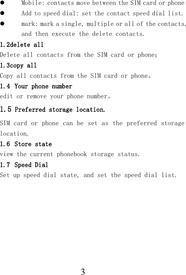  3  Mobile: contacts move between the SIM card or phone  Add to speed dial: set the contact speed dial list.  mark: mark a single, multiple or all of the contacts, and then execute the delete contacts. 1.2delete all Delete all contacts from the SIM card or phone； 1.3copy all Copy all contacts from the SIM card or phone。 1.4 Your phone number edit or remove your phone number。 1.5 Preferred storage location. SIM card  or phone can  be set as  the preferred storage location.  1.6 Store state view the current phonebook storage status. 1.7 Speed Dial Set up speed dial state, and set the speed dial list.  