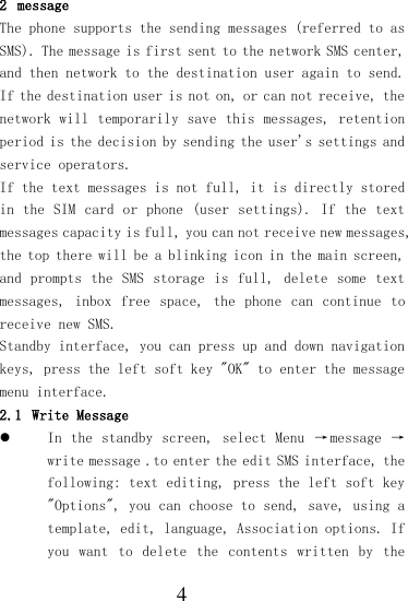  4 2 message  The phone supports the sending messages (referred to as SMS). The message is first sent to the network SMS center, and then network to the destination user again to send. If the destination user is not on, or can not receive, the network will temporarily save this messages, retention period is the decision by sending the user&apos;s settings and service operators. If the text messages is not full, it is directly stored in the  SIM card or  phone (user settings). If  the text messages capacity is full, you can not receive new messages, the top there will be a blinking icon in the main screen, and prompts the  SMS  storage  is full, delete some  text messages,  inbox  free  space,  the  phone  can  continue  to receive new SMS. Standby interface, you can press up and down navigation keys, press the left soft key &quot;OK&quot; to enter the message menu interface. 2.1 Write Message  In the  standby screen, select Menu  →message  → write message .to enter the edit SMS interface, the following: text editing, press the left soft key &quot;Options&quot;, you can choose to send, save, using a template, edit, language, Association options. If you  want  to delete  the  contents  written  by  the 