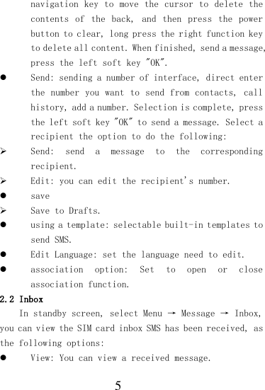  5 navigation key  to move the  cursor to delete  the contents  of  the  back,  and  then  press  the  power button to clear, long press the right function key to delete all content. When finished, send a message, press the left soft key &quot;OK&quot;.  Send: sending a number of interface, direct enter the number  you want to send from contacts,  call history, add a number. Selection is complete, press the left soft key &quot;OK&quot; to send a message. Select a recipient the option to do the following:  Send:  send  a  message  to  the  corresponding recipient.  Edit: you can edit the recipient&apos;s number.  save  Save to Drafts.  using a template: selectable built-in templates to send SMS.  Edit Language: set the language need to edit.  association  option:  Set  to  open  or  close association function. 2.2 Inbox In standby screen, select Menu → Message → Inbox, you can view the SIM card inbox SMS has been received, as the following options:  View: You can view a received message. 