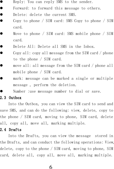  6  Reply: You can reply SMS to the sender.  Forward: to forward this message to others.  Delete: delete the current SMS.  Copy to phone / SIM card: SMS Copy to phone / SIM card.  Move to phone / SIM card: SMS mobile phone / SIM card.  Delete All: Delete all SMS in the Inbox.  Copy all: copy all message from the SIM card / phone to the phone / SIM card.  move all: all message from the SIM card / phone all mobile phone / SIM card.  mark: message can be marked a single or multiple message , perform the deletion.  Number :use message number to dial or save. 2.3 Outbox Into the Outbox, you can view the SIM card to send and save SMS, and can do the following: view, delete, copy to the phone / SIM card, moving to phone, SIM card, delete all, copy all, move all, marking multiple. 2.4 Drafts Into the Drafts, you can view the message  stored in the Drafts, and can conduct the following operations: View, delete, copy to the phone / SIM card, moving to phone, SIM card, delete all, copy all, move all, marking multiple. 