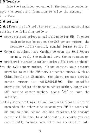  7 2.5 Template Into the template, you can edit the template contents, move the template information to write the message interface. 2.6 setting 2.6.1 Press the left soft key to enter the message settings, setting the following options:  mode settings: select an suitable mode for SMS. To enter each mode can be set on the SMS center number, the message validity period, sending format to set it.  General settings: set whether to open the Send Report or not, reply the path and save the sent message.  preferred storage location: select SIM card or phone. Set the SMS center number, please contact your network provider to get the SMS service center number. Such as China Mobile  in Shenzhen,  the short  message service center  number  is:  +8613800755500.  The  specific operation: select the message center number, enter your SMS  service  center  number,  press  &quot;OK&quot;  to  save  the settings. Setting state settings: If you have news report is set to open when the other side to send you SMS is received, or  due  to  some  reason  can  not  received,the  message center will be back to send the status report, you can conveniently to know each other has received or not. 