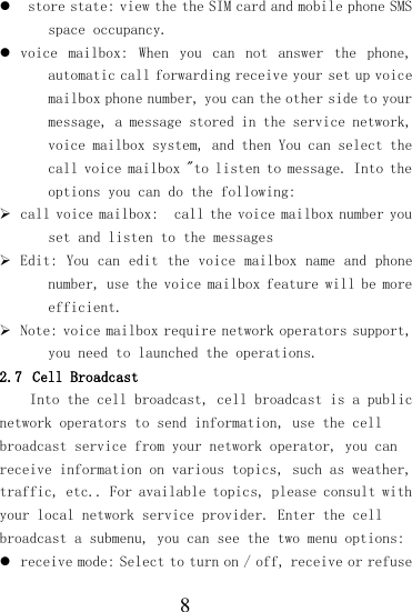  8   store state: view the the SIM card and mobile phone SMS space occupancy.  voice  mailbox:  When  you  can  not  answer  the  phone, automatic call forwarding receive your set up voice mailbox phone number, you can the other side to your message, a message stored in the service network, voice mailbox system, and then You can select the call voice mailbox &quot;to listen to message. Into the options you can do the following:  call voice mailbox:  call the voice mailbox number you set and listen to the messages  Edit: You can edit the voice mailbox name and phone number, use the voice mailbox feature will be more efficient.  Note: voice mailbox require network operators support, you need to launched the operations. 2.7 Cell Broadcast Into the cell broadcast, cell broadcast is a public network operators to send information, use the cell broadcast service from your network operator, you can receive information on various topics, such as weather, traffic, etc.. For available topics, please consult with your local network service provider. Enter the cell broadcast a submenu, you can see the two menu options:  receive mode: Select to turn on / off, receive or refuse 