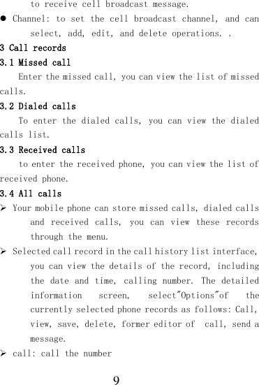  9 to receive cell broadcast message.  Channel: to set the cell broadcast channel, and can select, add, edit, and delete operations. . 3 Call records 3.1 Missed call Enter the missed call, you can view the list of missed calls. 3.2 Dialed calls To enter the dialed calls, you can view the dialed calls list. 3.3 Received calls to enter the received phone, you can view the list of received phone. 3.4 All calls  Your mobile phone can store missed calls, dialed calls and  received  calls,  you  can  view  these  records through the menu.  Selected call record in the call history list interface, you can view the details of the record, including the date and  time,  calling number. The detailed information  screen,  select&quot;Options&quot;of  the currently selected phone records as follows: Call, view, save, delete, former editor of  call, send a message.  call: call the number 