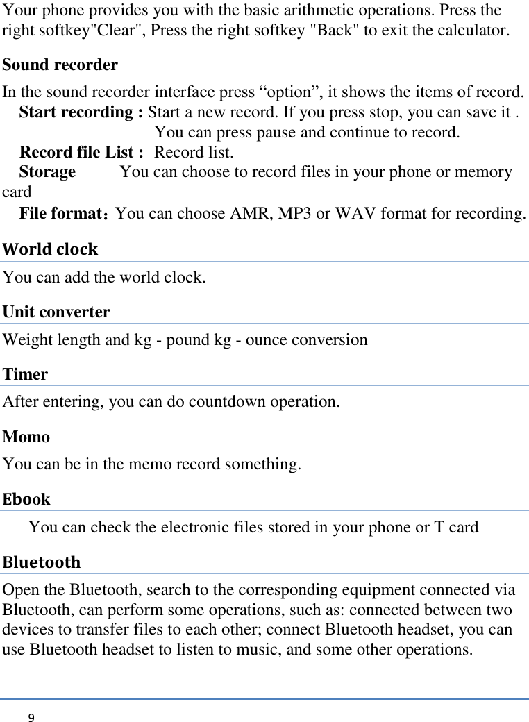   9     Your phone provides you with the basic arithmetic operations. Press the right softkey&quot;Clear&quot;, Press the right softkey &quot;Back&quot; to exit the calculator. Sound recorder In the sound recorder interface press “option”, it shows the items of record. Start recording : Start a new record. If you press stop, you can save it .     You can press pause and continue to record. Record file List :   Record list. Storage     You can choose to record files in your phone or memory                   card File format：You can choose AMR, MP3 or WAV format for recording. World clock You can add the world clock. Unit converter Weight length and kg - pound kg - ounce conversion Timer After entering, you can do countdown operation. Momo You can be in the memo record something. Ebook You can check the electronic files stored in your phone or T card Bluetooth Open the Bluetooth, search to the corresponding equipment connected via Bluetooth, can perform some operations, such as: connected between two devices to transfer files to each other; connect Bluetooth headset, you can use Bluetooth headset to listen to music, and some other operations.  