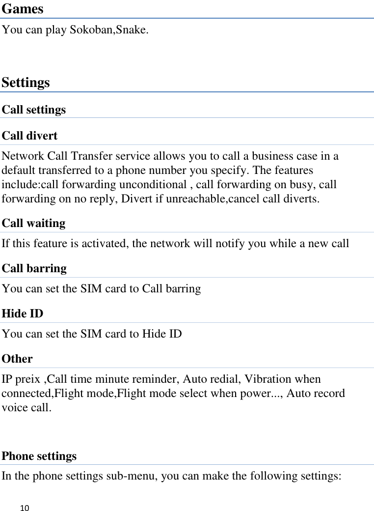   10     Games You can play Sokoban,Snake.  Settings Call settings Call divert Network Call Transfer service allows you to call a business case in a default transferred to a phone number you specify. The features include:call forwarding unconditional , call forwarding on busy, call forwarding on no reply, Divert if unreachable,cancel call diverts. Call waiting If this feature is activated, the network will notify you while a new call Call barring You can set the SIM card to Call barring Hide ID You can set the SIM card to Hide ID Other IP preix ,Call time minute reminder, Auto redial, Vibration when connected,Flight mode,Flight mode select when power..., Auto record voice call.  Phone settings In the phone settings sub-menu, you can make the following settings:   