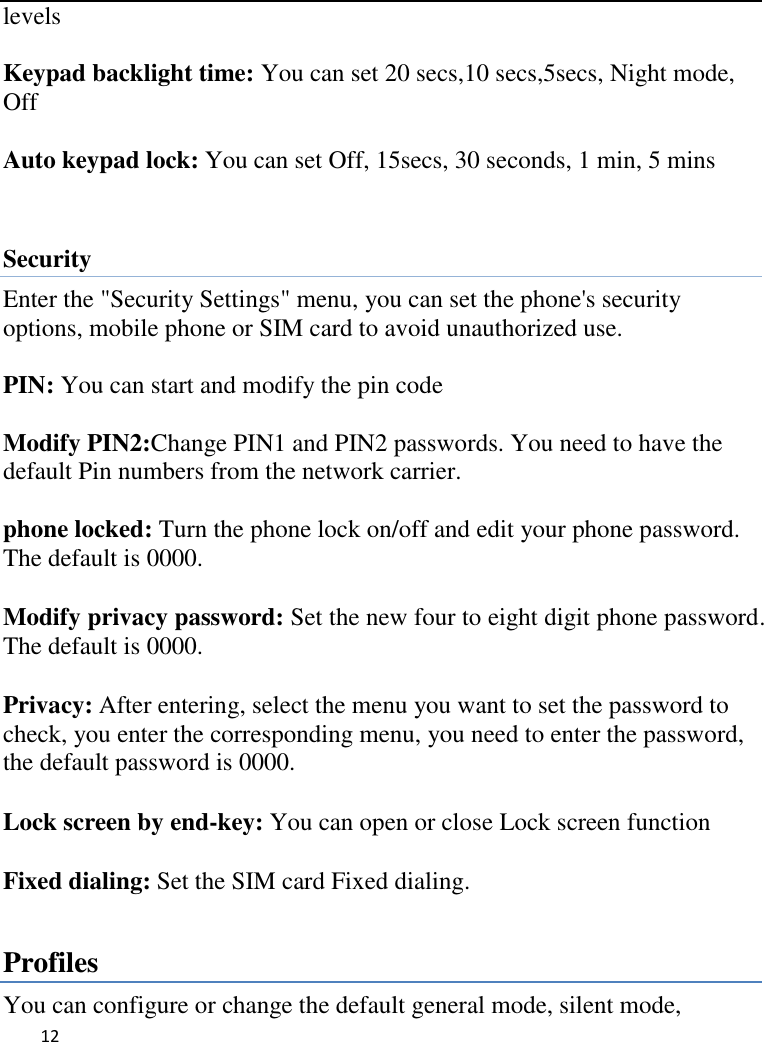   12     levels  Keypad backlight time: You can set 20 secs,10 secs,5secs, Night mode, Off  Auto keypad lock: You can set Off, 15secs, 30 seconds, 1 min, 5 mins  Security   Enter the &quot;Security Settings&quot; menu, you can set the phone&apos;s security options, mobile phone or SIM card to avoid unauthorized use.  PIN: You can start and modify the pin code  Modify PIN2:Change PIN1 and PIN2 passwords. You need to have the default Pin numbers from the network carrier.  phone locked: Turn the phone lock on/off and edit your phone password. The default is 0000.  Modify privacy password: Set the new four to eight digit phone password. The default is 0000.  Privacy: After entering, select the menu you want to set the password to check, you enter the corresponding menu, you need to enter the password, the default password is 0000.  Lock screen by end-key: You can open or close Lock screen function  Fixed dialing: Set the SIM card Fixed dialing.  Profiles You can configure or change the default general mode, silent mode, 