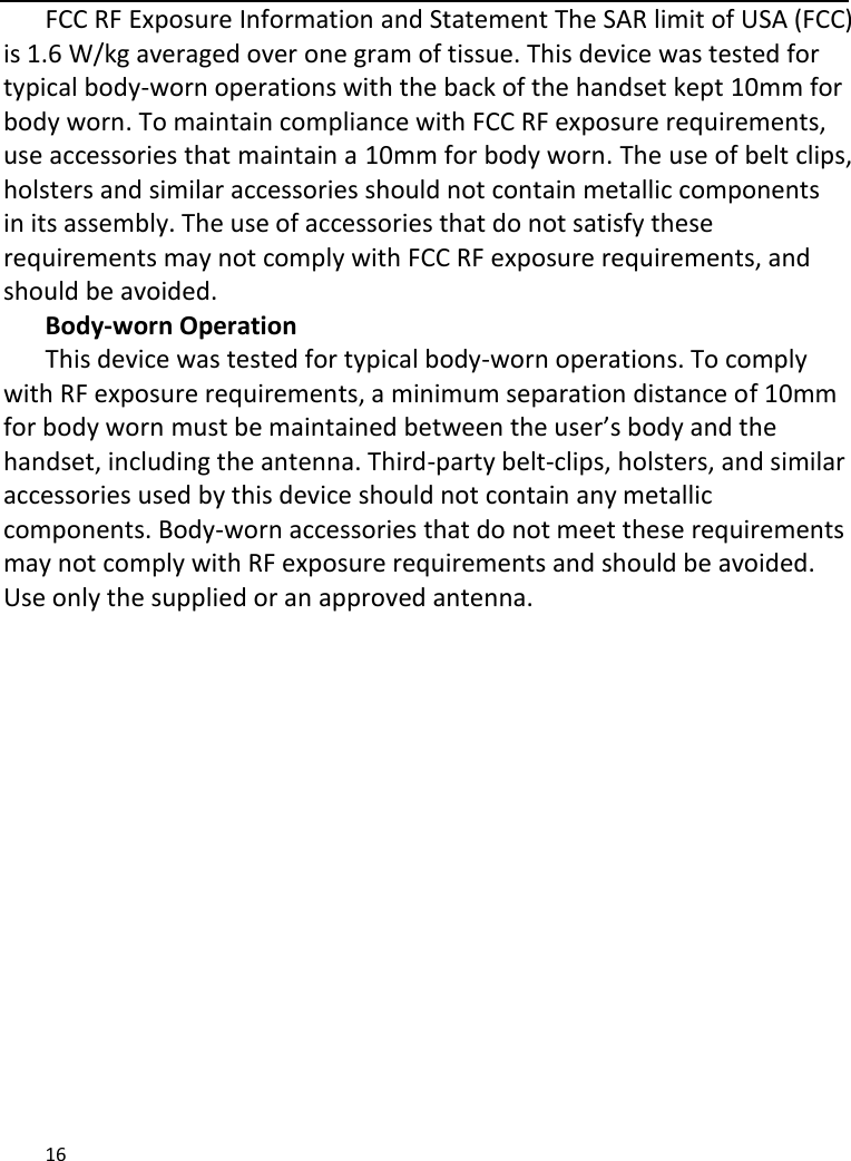   16     FCC RF Exposure Information and Statement The SAR limit of USA (FCC) is 1.6 W/kg averaged over one gram of tissue. This device was tested for typical body-worn operations with the back of the handset kept 10mm for body worn. To maintain compliance with FCC RF exposure requirements, use accessories that maintain a 10mm for body worn. The use of belt clips, holsters and similar accessories should not contain metallic components in its assembly. The use of accessories that do not satisfy these requirements may not comply with FCC RF exposure requirements, and should be avoided. Body-worn Operation This device was tested for typical body-worn operations. To comply with RF exposure requirements, a minimum separation distance of 10mm for body worn must be maintained between the user’s body and the handset, including the antenna. Third-party belt-clips, holsters, and similar accessories used by this device should not contain any metallic components. Body-worn accessories that do not meet these requirements may not comply with RF exposure requirements and should be avoided. Use only the supplied or an approved antenna.  