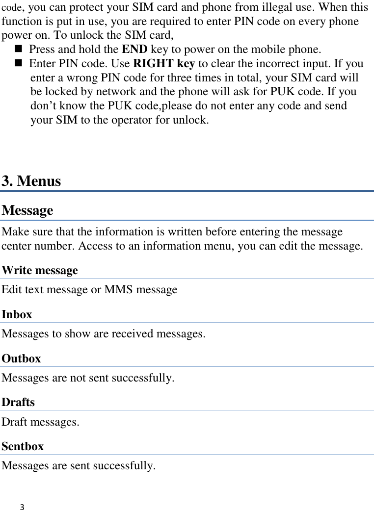   3     code, you can protect your SIM card and phone from illegal use. When this function is put in use, you are required to enter PIN code on every phone power on. To unlock the SIM card,   Press and hold the END key to power on the mobile phone.   Enter PIN code. Use RIGHT key to clear the incorrect input. If you enter a wrong PIN code for three times in total, your SIM card will be locked by network and the phone will ask for PUK code. If you don’t know the PUK code,please do not enter any code and send your SIM to the operator for unlock.  3. Menus Message Make sure that the information is written before entering the message center number. Access to an information menu, you can edit the message. Write message Edit text message or MMS message Inbox Messages to show are received messages. Outbox Messages are not sent successfully.   Drafts Draft messages. Sentbox Messages are sent successfully.   