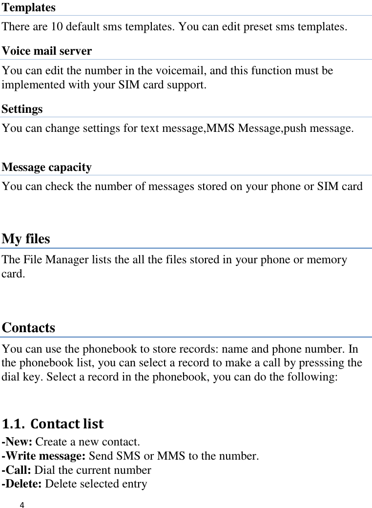   4     Templates There are 10 default sms templates. You can edit preset sms templates.   Voice mail server You can edit the number in the voicemail, and this function must be implemented with your SIM card support. Settings You can change settings for text message,MMS Message,push message.  Message capacity You can check the number of messages stored on your phone or SIM card  My files The File Manager lists the all the files stored in your phone or memory card.  Contacts You can use the phonebook to store records: name and phone number. In the phonebook list, you can select a record to make a call by presssing the dial key. Select a record in the phonebook, you can do the following:   1.1. Contact list   -New: Create a new contact. -Write message: Send SMS or MMS to the number. -Call: Dial the current number -Delete: Delete selected entry 