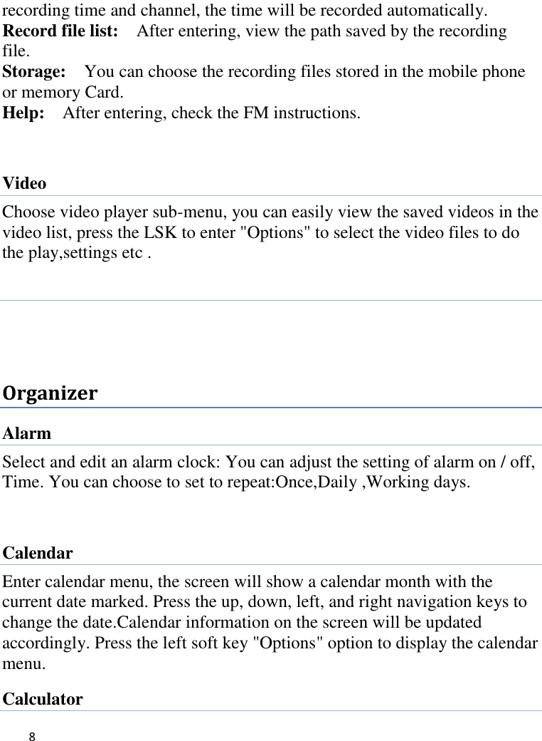   8     recording time and channel, the time will be recorded automatically.   Record file list:  After entering, view the path saved by the recording file. Storage:  You can choose the recording files stored in the mobile phone or memory Card. Help:    After entering, check the FM instructions.  Video   Choose video player sub-menu, you can easily view the saved videos in the video list, press the LSK to enter &quot;Options&quot; to select the video files to do the play,settings etc .    Organizer Alarm Select and edit an alarm clock: You can adjust the setting of alarm on / off, Time. You can choose to set to repeat:Once,Daily ,Working days.    Calendar Enter calendar menu, the screen will show a calendar month with the current date marked. Press the up, down, left, and right navigation keys to change the date.Calendar information on the screen will be updated accordingly. Press the left soft key &quot;Options&quot; option to display the calendar menu. Calculator 