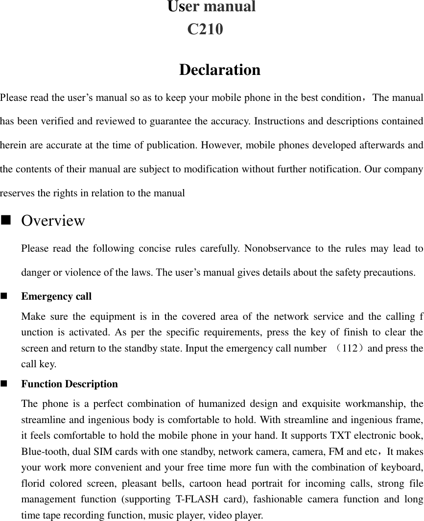 User manual Declaration Please read the user’s manual so as to keep your mobile phone in the best condition，The manual has been verified and reviewed to guarantee the accuracy. Instructions and descriptions contained herein are accurate at the time of publication. However, mobile phones developed afterwards and the contents of their manual are subject to modification without further notification. Our company reserves the rights in relation to the manual     OverviewPlease read the following  concise rules carefully. Nonobservance to  the  rules  may lead todanger or violence of the laws. The user’s manual gives details about the safety precautions.Emergency callMake  sure  the  equipment  is  in  the  covered  area  of  the  network  service  and  the  calling  function is activated. As per the specific requirements, press the key of  finish  to  clear thescreen and return to the standby state. Input the emergency call number  （112）and press thecall key.Function DescriptionThe phone  is  a  perfect combination of humanized design and  exquisite workmanship,  thestreamline and ingenious body is comfortable to hold. With streamline and ingenious frame,it feels comfortable to hold the mobile phone in your hand. It supports TXT electronic book,Blue-tooth, dual SIM cards with one standby, network camera, camera, FM and etc，It makesyour work more convenient and your free time more fun with the combination of keyboard,florid  colored  screen,  pleasant  bells,  cartoon  head  portrait  for  incoming  calls,  strong  filemanagement  function  (supporting  T-FLASH  card),  fashionable  camera  function  and  longtime tape recording function, music player, video player.C210 