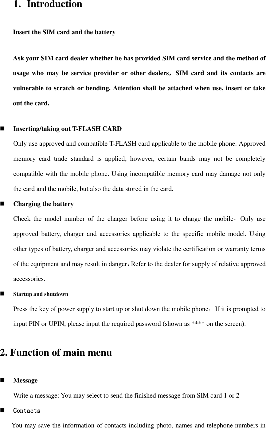 1. Introduction Insert the SIM card and the battery Ask your SIM card dealer whether he has provided SIM card service and the method of usage who  may be  service provider or  other  dealers，SIM  card and  its  contacts  are vulnerable to scratch or bending. Attention shall be attached when use, insert or take out the card.  Inserting/taking out T-FLASH CARD Only use approved and compatible T-FLASH card applicable to the mobile phone. Approved memory  card  trade  standard  is  applied;  however,  certain  bands  may  not  be  completely compatible with the mobile phone. Using incompatible memory card may damage not only the card and the mobile, but also the data stored in the card.  Charging the battery Check  the  model  number  of  the  charger  before  using  it  to  charge  the  mobile，Only  use approved  battery,  charger  and  accessories  applicable  to  the  specific  mobile  model.  Using other types of battery, charger and accessories may violate the certification or warranty terms of the equipment and may result in danger，Refer to the dealer for supply of relative approved accessories.  Startup and shutdown Press the key of power supply to start up or shut down the mobile phone，If it is prompted to input PIN or UPIN, please input the required password (shown as **** on the screen). 2. Function of main menu  Message Write a message: You may select to send the finished message from SIM card 1 or 2  Contacts You may save the information of contacts including photo, names and telephone numbers in 