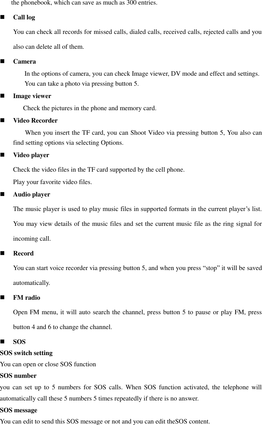 the phonebook, which can save as much as 300 entries.     Call log   You can check all records for missed calls, dialed calls, received calls, rejected calls and you also can delete all of them.  Camera In the options of camera, you can check Image viewer, DV mode and effect and settings. You can take a photo via pressing button 5.  Image viewer               Check the pictures in the phone and memory card.  Video Recorder      When you insert the TF card, you can Shoot Video via pressing button 5, You also can find setting options via selecting Options.  Video player Check the video files in the TF card supported by the cell phone. Play your favorite video files.  Audio player The music player is used to play music files in supported formats in the current player’s list. You may view details of the music files and set the current music file as the ring signal for incoming call.    Record You can start voice recorder via pressing button 5, and when you press “stop” it will be saved automatically.  FM radio Open FM menu, it will auto search the channel, press button 5 to pause or play FM, press button 4 and 6 to change the channel.    SOS SOS switch setting You can open or close SOS function SOS number you  can  set  up  to  5  numbers for  SOS  calls.  When  SOS  function activated, the  telephone  will automatically call these 5 numbers 5 times repeatedly if there is no answer. SOS message You can edit to send this SOS message or not and you can edit theSOS content. 