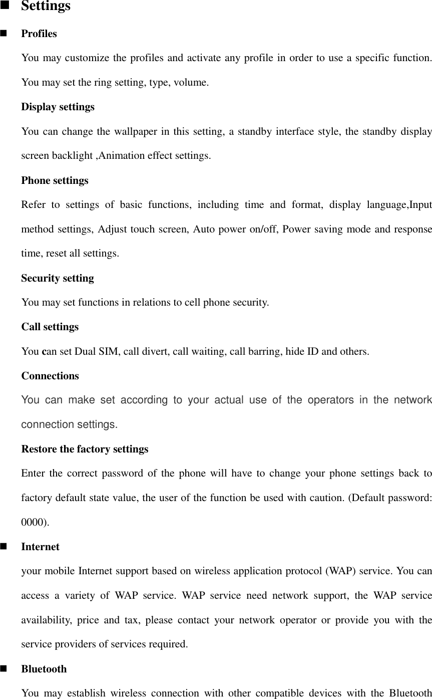  Settings  Profiles You may customize the profiles and activate any profile in order to use a specific function. You may set the ring setting, type, volume. Display settings You can change the wallpaper in this setting, a standby interface style, the standby display screen backlight ,Animation effect settings.   Phone settings Refer  to  settings  of  basic  functions,  including  time  and  format,  display  language,Input method settings, Adjust touch screen, Auto power on/off, Power saving mode and response time, reset all settings. Security setting     You may set functions in relations to cell phone security.     Call settings You can set Dual SIM, call divert, call waiting, call barring, hide ID and others. Connections You  can  make  set  according  to  your  actual  use  of  the  operators  in  the  network connection settings. Restore the factory settings Enter the correct password of the phone  will have  to  change your phone settings back to factory default state value, the user of the function be used with caution. (Default password: 0000).  Internet your mobile Internet support based on wireless application protocol (WAP) service. You can access  a  variety  of  WAP  service.  WAP  service  need  network  support,  the  WAP  service availability,  price  and  tax,  please  contact  your  network  operator  or  provide  you  with  the service providers of services required.  Bluetooth You  may  establish  wireless  connection  with  other  compatible  devices  with  the  Bluetooth 