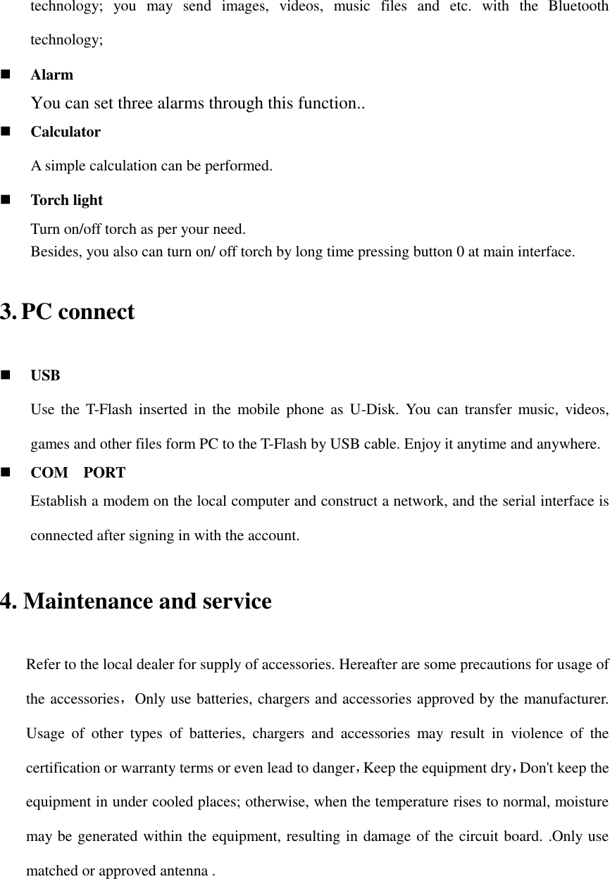 technology;  you  may  send  images,  videos,  music  files  and  etc.  with  the  Bluetooth technology;  Alarm You can set three alarms through this function..  Calculator     A simple calculation can be performed.  Torch light Turn on/off torch as per your need. Besides, you also can turn on/ off torch by long time pressing button 0 at main interface. 3. PC connect  USB Use  the  T-Flash inserted in  the  mobile phone  as  U-Disk. You  can  transfer music,  videos, games and other files form PC to the T-Flash by USB cable. Enjoy it anytime and anywhere.  COM    PORT Establish a modem on the local computer and construct a network, and the serial interface is connected after signing in with the account. 4. Maintenance and service Refer to the local dealer for supply of accessories. Hereafter are some precautions for usage of the accessories，Only use batteries, chargers and accessories approved by the manufacturer. Usage  of  other  types  of  batteries,  chargers  and  accessories  may  result  in  violence  of  the certification or warranty terms or even lead to danger，Keep the equipment dry，Don&apos;t keep the equipment in under cooled places; otherwise, when the temperature rises to normal, moisture may be generated within the equipment, resulting in damage of the circuit board. .Only use matched or approved antenna .   