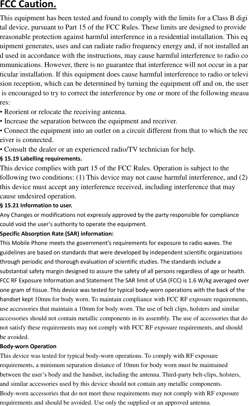 FCC Caution. This equipment has been tested and found to comply with the limits for a Class B digital device, pursuant to Part 15 of the FCC Rules. These limits are designed to provide reasonable protection against harmful interference in a residential installation. This equipment generates, uses and can radiate radio frequency energy and, if not installed and used in accordance with the instructions, may cause harmful interference to radio communications. However, there is no guarantee that interference will not occur in a particular installation. If this equipment does cause harmful interference to radio or television reception, which can be determined by turning the equipment off and on, the user is encouraged to try to correct the interference by one or more of the following measures: • Reorient or relocate the receiving antenna. • Increase the separation between the equipment and receiver. • Connect the equipment into an outlet on a circuit different from that to which the receiver is connected. • Consult the dealer or an experienced radio/TV technician for help. § 15.19 Labelling requirements. This device complies with part 15 of the FCC Rules. Operation is subject to the following two conditions: (1) This device may not cause harmful interference, and (2) this device must accept any interference received, including interference that may cause undesired operation. § 15.21 Information to user. Any Changes or modifications not expressly approved by the party responsible for compliance could void the user&apos;s authority to operate the equipment. Specific Absorption Rate (SAR) information: This Mobile Phone meets the government&apos;s requirements for exposure to radio waves. The guidelines are based on standards that were developed by independent scientific organizations through periodic and thorough evaluation of scientific studies. The standards include a substantial safety margin designed to assure the safety of all persons regardless of age or health. FCC RF Exposure Information and Statement The SAR limit of USA (FCC) is 1.6 W/kg averaged over one gram of tissue. This device was tested for typical body-worn operations with the back of the handset kept 10mm for body worn. To maintain compliance with FCC RF exposure requirements, use accessories that maintain a 10mm for body worn. The use of belt clips, holsters and similar accessories should not contain metallic components in its assembly. The use of accessories that do not satisfy these requirements may not comply with FCC RF exposure requirements, and should be avoided. Body-worn Operation This device was tested for typical body-worn operations. To comply with RF exposure requirements, a minimum separation distance of 10mm for body worn must be maintained between the user’s body and the handset, including the antenna. Third-party belt-clips, holsters, and similar accessories used by this device should not contain any metallic components. Body-worn accessories that do not meet these requirements may not comply with RF exposure requirements and should be avoided. Use only the supplied or an approved antenna. 