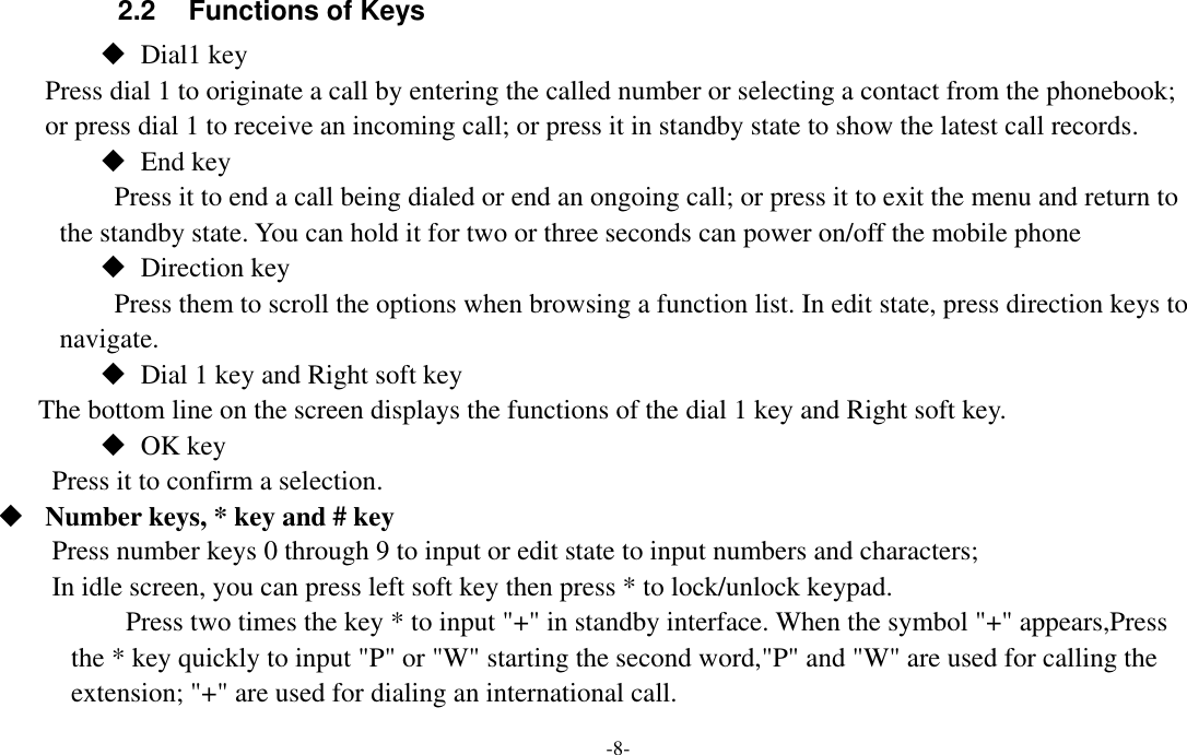  -8- 2.2  Functions of Keys  Dial1 key Press dial 1 to originate a call by entering the called number or selecting a contact from the phonebook; or press dial 1 to receive an incoming call; or press it in standby state to show the latest call records.  End key Press it to end a call being dialed or end an ongoing call; or press it to exit the menu and return to the standby state. You can hold it for two or three seconds can power on/off the mobile phone  Direction key Press them to scroll the options when browsing a function list. In edit state, press direction keys to navigate.  Dial 1 key and Right soft key The bottom line on the screen displays the functions of the dial 1 key and Right soft key.  OK key Press it to confirm a selection.  Number keys, * key and # key Press number keys 0 through 9 to input or edit state to input numbers and characters;   In idle screen, you can press left soft key then press * to lock/unlock keypad. Press two times the key * to input &quot;+&quot; in standby interface. When the symbol &quot;+&quot; appears,Press the * key quickly to input &quot;P&quot; or &quot;W&quot; starting the second word,&quot;P&quot; and &quot;W&quot; are used for calling the extension; &quot;+&quot; are used for dialing an international call. 