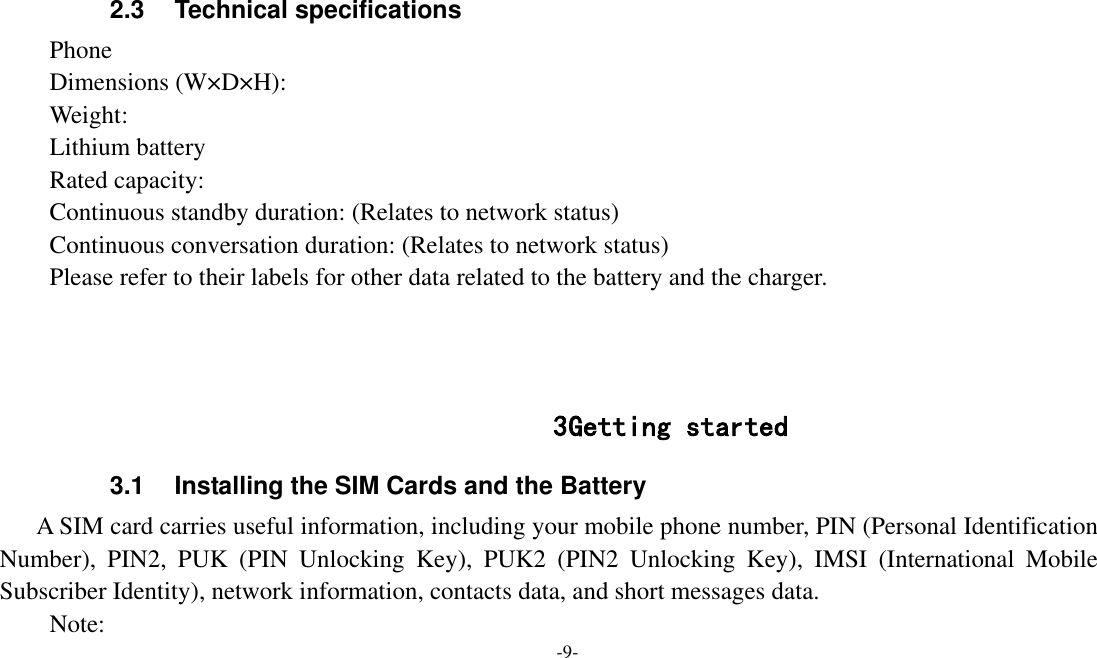  -9-  2.3  Technical specifications Phone Dimensions (W×D×H): Weight: Lithium battery Rated capacity:   Continuous standby duration: (Relates to network status) Continuous conversation duration: (Relates to network status) Please refer to their labels for other data related to the battery and the charger.    3 Getting started 3.1  Installing the SIM Cards and the Battery A SIM card carries useful information, including your mobile phone number, PIN (Personal Identification Number),  PIN2,  PUK  (PIN  Unlocking  Key),  PUK2  (PIN2  Unlocking  Key),  IMSI  (International  Mobile Subscriber Identity), network information, contacts data, and short messages data. Note: 