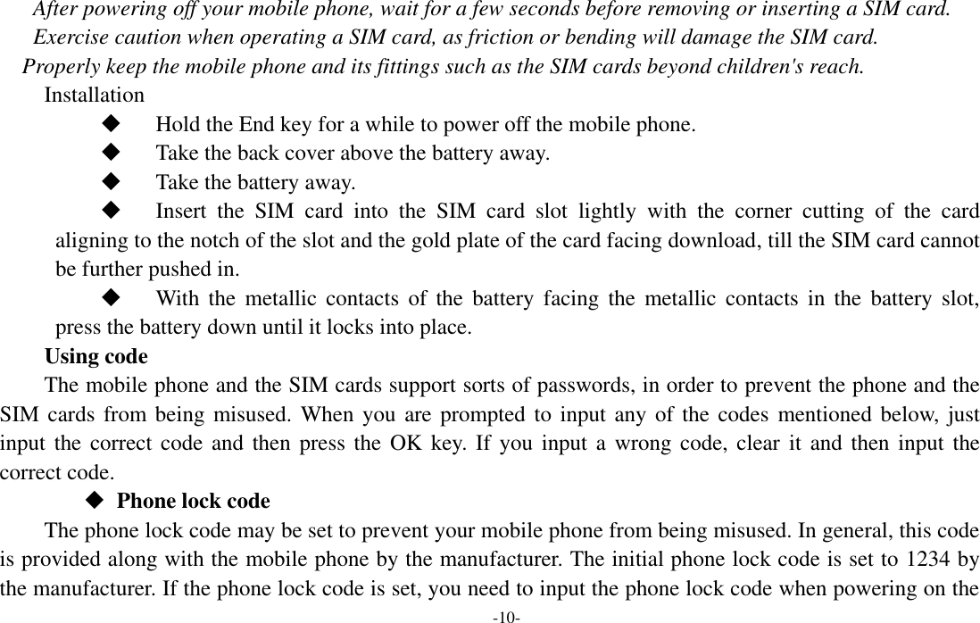  -10- After powering off your mobile phone, wait for a few seconds before removing or inserting a SIM card. Exercise caution when operating a SIM card, as friction or bending will damage the SIM card. Properly keep the mobile phone and its fittings such as the SIM cards beyond children&apos;s reach. Installation  Hold the End key for a while to power off the mobile phone.  Take the back cover above the battery away.  Take the battery away.  Insert  the  SIM  card  into  the  SIM  card  slot  lightly  with  the  corner  cutting  of  the  card aligning to the notch of the slot and the gold plate of the card facing download, till the SIM card cannot be further pushed in.  With  the  metallic  contacts  of  the  battery  facing  the  metallic  contacts  in  the  battery  slot, press the battery down until it locks into place. Using code The mobile phone and the SIM cards support sorts of passwords, in order to prevent the phone and the SIM cards from being misused. When you are prompted to input any of the codes  mentioned below,  just input the  correct code and  then press the OK key. If you input a  wrong code, clear  it  and then input the correct code.    Phone lock code The phone lock code may be set to prevent your mobile phone from being misused. In general, this code is provided along with the mobile phone by the manufacturer. The initial phone lock code is set to 1234 by the manufacturer. If the phone lock code is set, you need to input the phone lock code when powering on the 
