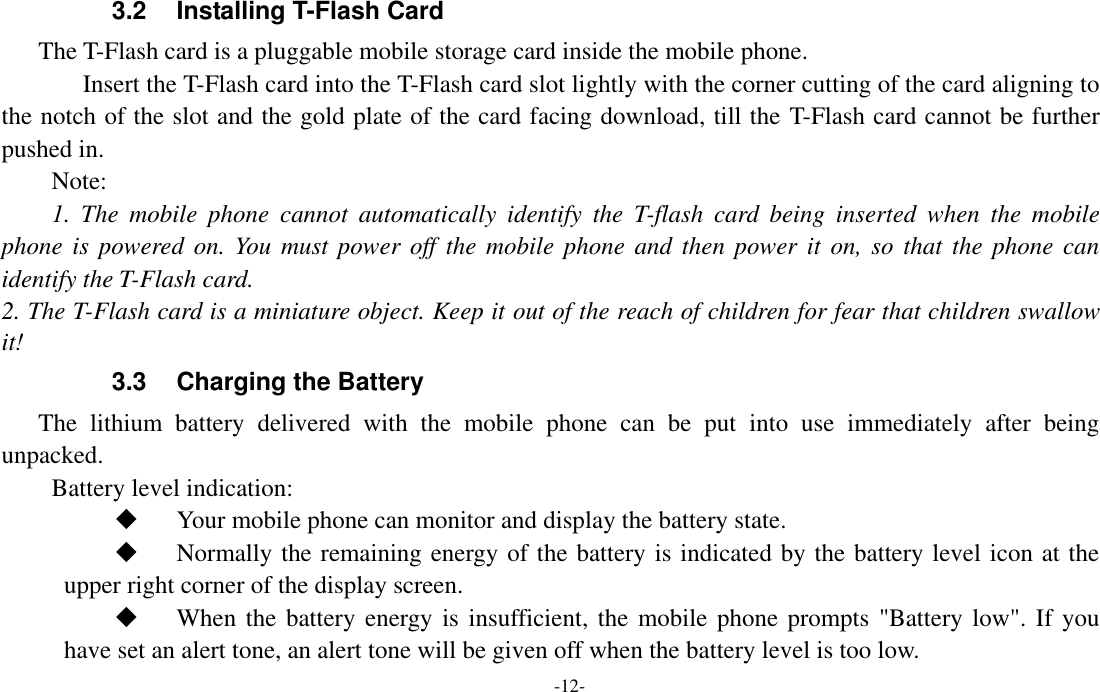  -12- 3.2  Installing T-Flash Card The T-Flash card is a pluggable mobile storage card inside the mobile phone. Insert the T-Flash card into the T-Flash card slot lightly with the corner cutting of the card aligning to the notch of the slot and the gold plate of the card facing download, till the T-Flash card cannot be further pushed in. Note: 1.  The  mobile  phone  cannot  automatically  identify  the  T-flash  card  being  inserted  when  the  mobile phone is  powered on.  You must  power off the mobile  phone and then power it  on, so that the phone can identify the T-Flash card. 2. The T-Flash card is a miniature object. Keep it out of the reach of children for fear that children swallow it! 3.3  Charging the Battery The  lithium  battery  delivered  with  the  mobile  phone  can  be  put  into  use  immediately  after  being unpacked.   Battery level indication:  Your mobile phone can monitor and display the battery state.  Normally the remaining energy of the battery is indicated by the battery level icon at the upper right corner of the display screen.  When the battery energy is insufficient, the mobile phone prompts &quot;Battery low&quot;. If you have set an alert tone, an alert tone will be given off when the battery level is too low. 