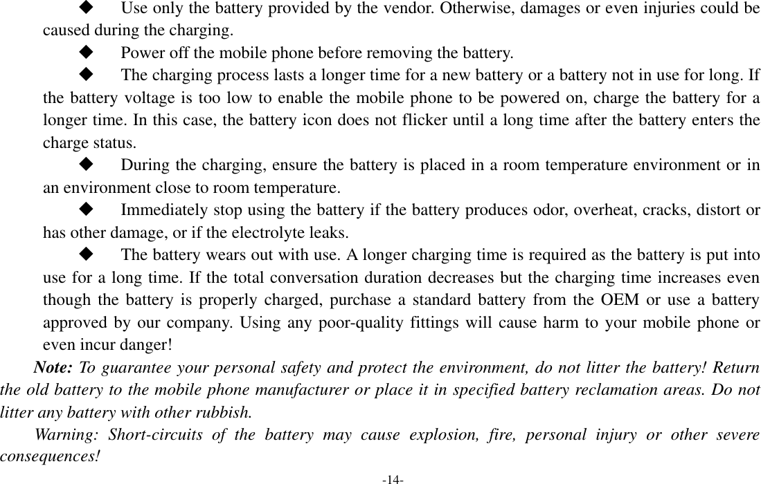  -14-  Use only the battery provided by the vendor. Otherwise, damages or even injuries could be caused during the charging.  Power off the mobile phone before removing the battery.  The charging process lasts a longer time for a new battery or a battery not in use for long. If the battery voltage is too low to enable the mobile phone to be powered on, charge the battery for a longer time. In this case, the battery icon does not flicker until a long time after the battery enters the charge status.  During the charging, ensure the battery is placed in a room temperature environment or in an environment close to room temperature.  Immediately stop using the battery if the battery produces odor, overheat, cracks, distort or has other damage, or if the electrolyte leaks.  The battery wears out with use. A longer charging time is required as the battery is put into use for a long time. If the total conversation duration decreases but the charging time increases even though the  battery is  properly charged, purchase a  standard battery  from the OEM  or use  a battery approved by our company. Using any poor-quality fittings will cause harm to your mobile phone or even incur danger! Note: To guarantee your personal safety and protect the environment, do not litter the battery! Return the old battery to the mobile phone manufacturer or place it in specified battery reclamation areas. Do not litter any battery with other rubbish. Warning:  Short-circuits  of  the  battery  may  cause  explosion,  fire,  personal  injury  or  other  severe consequences! 