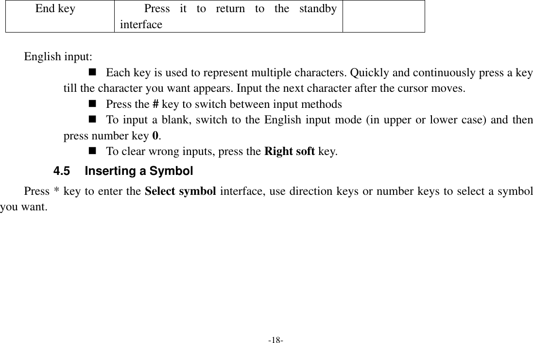  -18- End key Press  it  to  return  to  the  standby interface  English input:  Each key is used to represent multiple characters. Quickly and continuously press a key till the character you want appears. Input the next character after the cursor moves.  Press the # key to switch between input methods  To input a blank, switch to the English input mode (in upper or lower case) and then press number key 0.  To clear wrong inputs, press the Right soft key. 4.5  Inserting a Symbol Press * key to enter the Select symbol interface, use direction keys or number keys to select a symbol you want. 