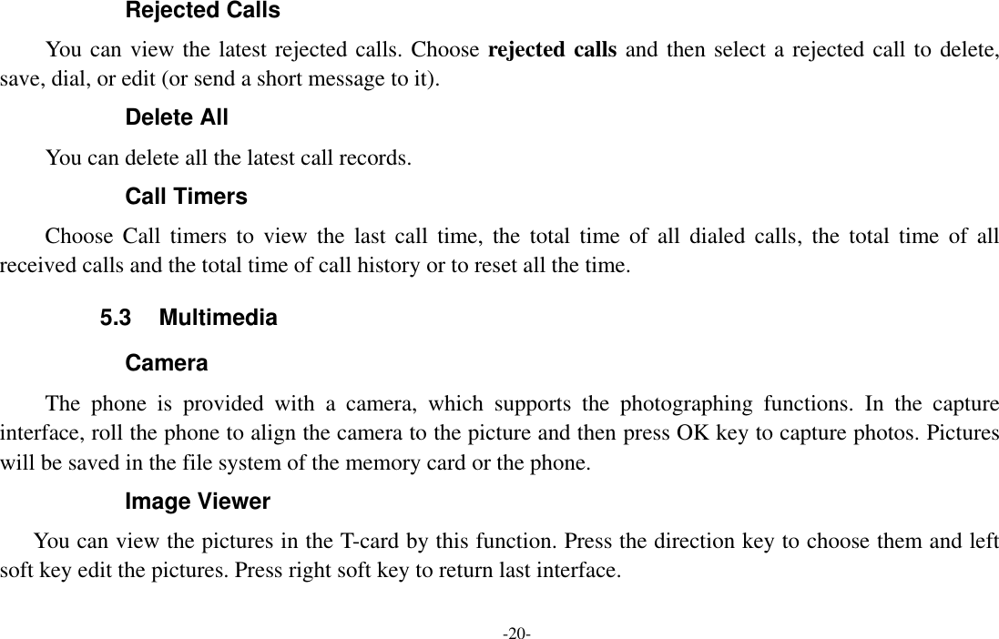  -20- Rejected Calls You can view the latest rejected calls. Choose rejected calls and then select a rejected call to delete, save, dial, or edit (or send a short message to it). Delete All You can delete all the latest call records. Call Timers Choose  Call  timers  to  view  the  last  call  time,  the  total  time  of  all  dialed  calls,  the  total  time  of  all received calls and the total time of call history or to reset all the time. 5.3  Multimedia Camera The  phone  is  provided  with  a  camera,  which  supports  the  photographing  functions.  In  the  capture interface, roll the phone to align the camera to the picture and then press OK key to capture photos. Pictures will be saved in the file system of the memory card or the phone. Image Viewer You can view the pictures in the T-card by this function. Press the direction key to choose them and left soft key edit the pictures. Press right soft key to return last interface. 