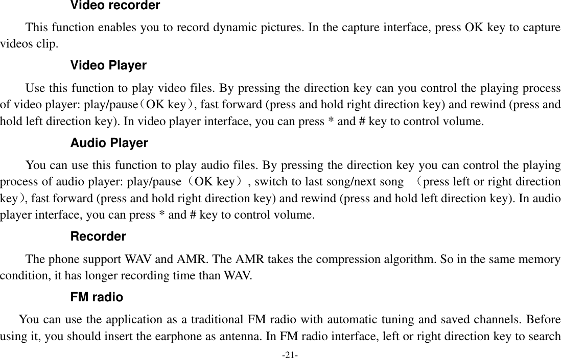  -21- Video recorder This function enables you to record dynamic pictures. In the capture interface, press OK key to capture videos clip. Video Player Use this function to play video files. By pressing the direction key can you control the playing process of video player: play/pause（OK key）, fast forward (press and hold right direction key) and rewind (press and hold left direction key). In video player interface, you can press * and # key to control volume. Audio Player You can use this function to play audio files. By pressing the direction key you can control the playing process of audio player: play/pause（OK key）, switch to last song/next song  （press left or right direction key）, fast forward (press and hold right direction key) and rewind (press and hold left direction key). In audio player interface, you can press * and # key to control volume. Recorder The phone support WAV and AMR. The AMR takes the compression algorithm. So in the same memory condition, it has longer recording time than WAV.   FM radio You can use the application as a traditional FM radio with automatic tuning and saved channels. Before using it, you should insert the earphone as antenna. In FM radio interface, left or right direction key to search 