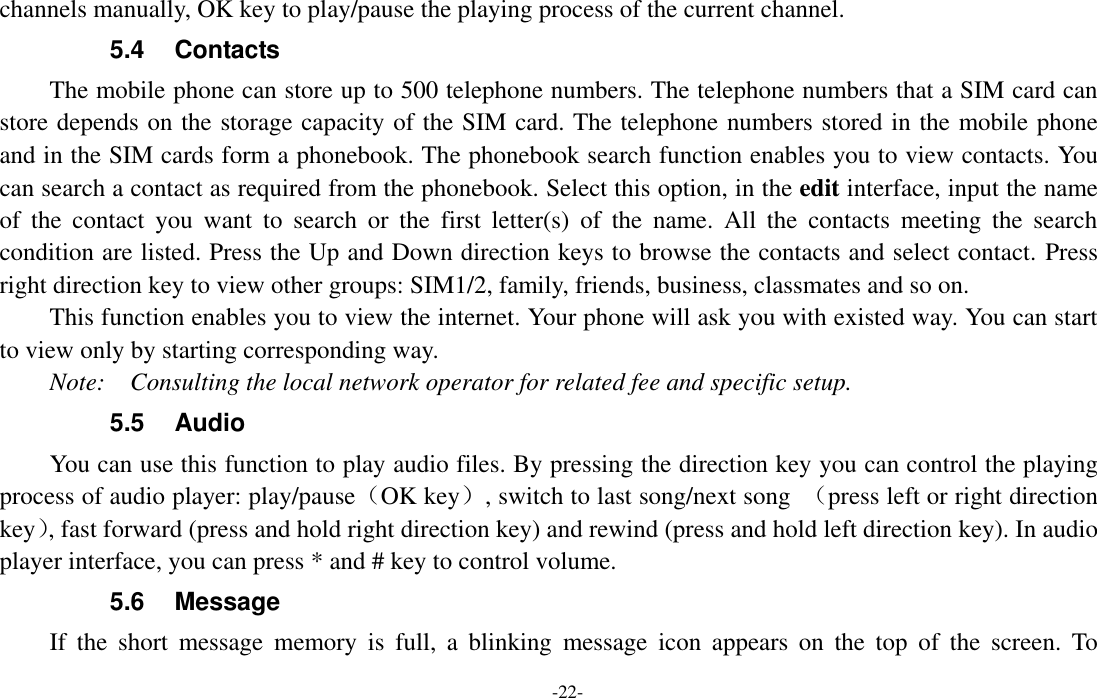  -22- channels manually, OK key to play/pause the playing process of the current channel. 5.4  Contacts   The mobile phone can store up to 500 telephone numbers. The telephone numbers that a SIM card can store depends on the storage capacity of the SIM card. The telephone numbers stored in the mobile phone and in the SIM cards form a phonebook. The phonebook search function enables you to view contacts. You can search a contact as required from the phonebook. Select this option, in the edit interface, input the name of  the  contact  you  want  to  search  or  the  first  letter(s)  of  the  name.  All  the  contacts  meeting  the  search condition are listed. Press the Up and Down direction keys to browse the contacts and select contact. Press right direction key to view other groups: SIM1/2, family, friends, business, classmates and so on. This function enables you to view the internet. Your phone will ask you with existed way. You can start to view only by starting corresponding way. Note:    Consulting the local network operator for related fee and specific setup. 5.5  Audio You can use this function to play audio files. By pressing the direction key you can control the playing process of audio player: play/pause（OK key）, switch to last song/next song  （press left or right direction key）, fast forward (press and hold right direction key) and rewind (press and hold left direction key). In audio player interface, you can press * and # key to control volume. 5.6  Message If  the  short  message  memory  is  full,  a  blinking  message  icon  appears  on  the  top  of  the  screen.  To 