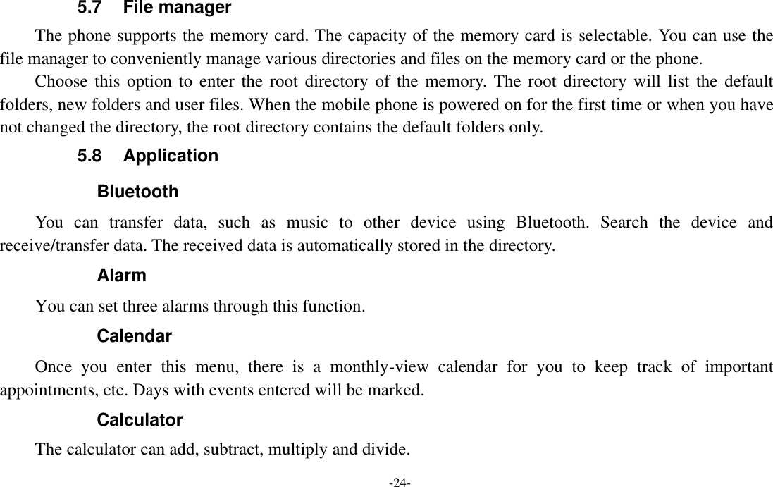  -24- 5.7  File manager The phone supports the memory card. The capacity of the memory card is selectable. You can use the file manager to conveniently manage various directories and files on the memory card or the phone. Choose this option  to enter the  root directory of the memory. The  root directory will list the default folders, new folders and user files. When the mobile phone is powered on for the first time or when you have not changed the directory, the root directory contains the default folders only. 5.8  Application     Bluetooth You  can  transfer  data,  such  as  music  to  other  device  using  Bluetooth.  Search  the  device  and receive/transfer data. The received data is automatically stored in the directory. Alarm You can set three alarms through this function. Calendar Once  you  enter  this  menu,  there  is  a  monthly-view  calendar  for  you  to  keep  track  of  important appointments, etc. Days with events entered will be marked. Calculator The calculator can add, subtract, multiply and divide. 