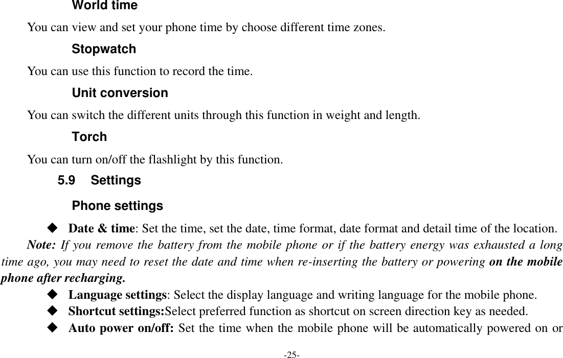  -25- World time You can view and set your phone time by choose different time zones. Stopwatch   You can use this function to record the time. Unit conversion You can switch the different units through this function in weight and length. Torch You can turn on/off the flashlight by this function. 5.9  Settings Phone settings  Date &amp; time: Set the time, set the date, time format, date format and detail time of the location. Note: If you remove the battery from the mobile phone or if the battery energy was exhausted a long time ago, you may need to reset the date and time when re-inserting the battery or powering on the mobile phone after recharging.  Language settings: Select the display language and writing language for the mobile phone.  Shortcut settings:Select preferred function as shortcut on screen direction key as needed.   Auto power on/off: Set the time when the mobile phone will be automatically powered on or 