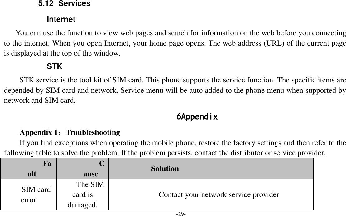  -29- 5.12  Services   Internet You can use the function to view web pages and search for information on the web before you connecting to the internet. When you open Internet, your home page opens. The web address (URL) of the current page is displayed at the top of the window. STK STK service is the tool kit of SIM card. This phone supports the service function .The specific items are depended by SIM card and network. Service menu will be auto added to the phone menu when supported by network and SIM card. 6 Appendix Appendix 1：Troubleshooting If you find exceptions when operating the mobile phone, restore the factory settings and then refer to the following table to solve the problem. If the problem persists, contact the distributor or service provider. Fault Cause Solution SIM card error The SIM card is damaged. Contact your network service provider 