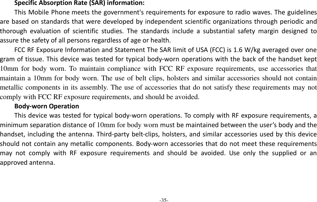  -35- Specific Absorption Rate (SAR) information: This Mobile Phone meets the government&apos;s requirements for exposure to radio waves. The guidelines are based on standards that were developed by independent scientific organizations through periodic and thorough  evaluation  of  scientific  studies.  The  standards  include  a  substantial  safety  margin  designed  to assure the safety of all persons regardless of age or health. FCC RF Exposure Information and Statement The SAR limit of USA (FCC) is 1.6 W/kg averaged over one gram of tissue. This device was tested for typical body-worn operations with the back of the handset kept 10mm for  body worn. To  maintain compliance with FCC  RF exposure requirements, use accessories that maintain a 10mm for body worn. The use of belt clips, holsters and similar accessories should not contain metallic components in its assembly. The use of accessories that do not satisfy these requirements may not comply with FCC RF exposure requirements, and should be avoided. Body-worn Operation This device was tested for typical body-worn operations. To comply with RF exposure requirements, a minimum separation distance of 10mm for body worn must be maintained between the user’s body and the handset, including the antenna. Third-party belt-clips, holsters, and similar accessories used by this device should not contain any metallic components. Body-worn accessories that do not meet these requirements may  not  comply  with  RF  exposure  requirements  and  should  be  avoided.  Use  only  the  supplied  or  an approved antenna.  