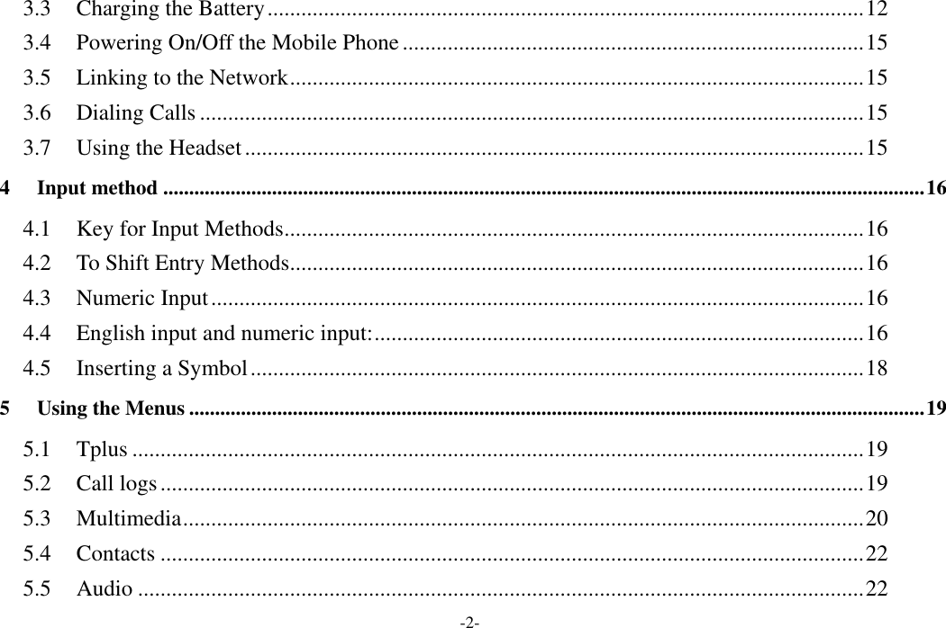  -2- 3.3 Charging the Battery .......................................................................................................... 12 3.4 Powering On/Off the Mobile Phone .................................................................................. 15 3.5 Linking to the Network ...................................................................................................... 15 3.6 Dialing Calls ...................................................................................................................... 15 3.7 Using the Headset .............................................................................................................. 15 4 Input method ................................................................................................................................................... 16 4.1 Key for Input Methods ....................................................................................................... 16 4.2 To Shift Entry Methods ...................................................................................................... 16 4.3 Numeric Input .................................................................................................................... 16 4.4 English input and numeric input: ....................................................................................... 16 4.5 Inserting a Symbol ............................................................................................................. 18 5 Using the Menus .............................................................................................................................................. 19 5.1 Tplus .................................................................................................................................. 19 5.2 Call logs ............................................................................................................................. 19 5.3 Multimedia ......................................................................................................................... 20 5.4 Contacts ............................................................................................................................. 22 5.5 Audio ................................................................................................................................. 22 