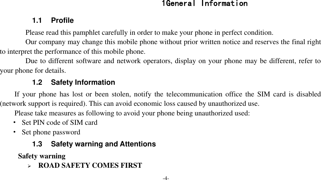  -4-   1 General Information 1.1  Profile    Please read this pamphlet carefully in order to make your phone in perfect condition.    Our company may change this mobile phone without prior written notice and reserves the final right to interpret the performance of this mobile phone.    Due to different software and network operators, display on your phone may be different, refer to your phone for details. 1.2  Safety Information If  your  phone  has  lost  or  been  stolen,  notify  the  telecommunication  office  the  SIM  card  is  disabled (network support is required). This can avoid economic loss caused by unauthorized use. Please take measures as following to avoid your phone being unauthorized used: ·  Set PIN code of SIM card ·  Set phone password 1.3  Safety warning and Attentions  Safety warning  ROAD SAFETY COMES FIRST 