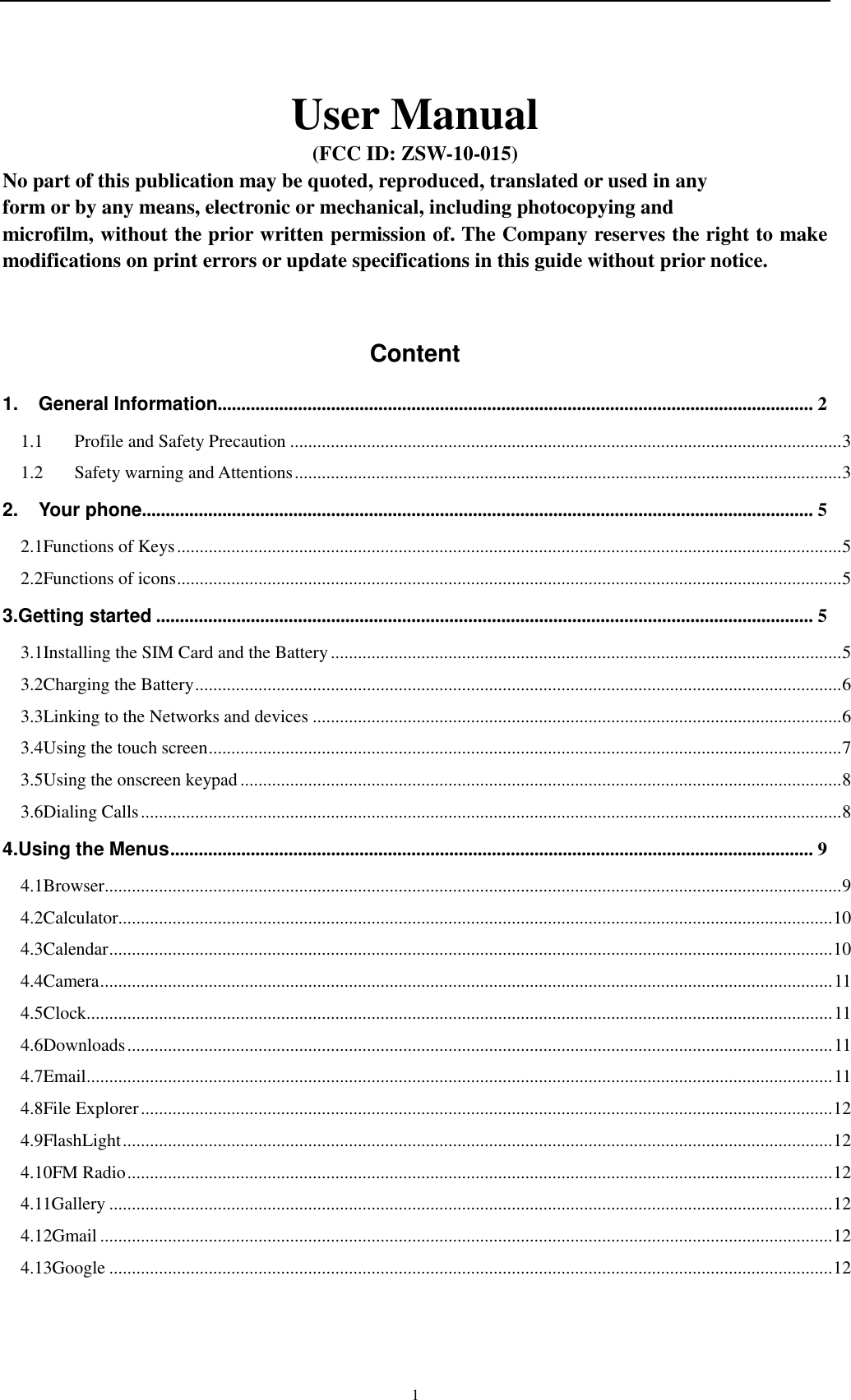    1 User Manual (FCC ID: ZSW-10-015) No part of this publication may be quoted, reproduced, translated or used in any   form or by any means, electronic or mechanical, including photocopying and   microfilm, without the prior written permission of. The Company reserves the right to make modifications on print errors or update specifications in this guide without prior notice.  Content 1. General Information.............................................................................................................................. 2 1.1 Profile and Safety Precaution .......................................................................................................................... 3 1.2 Safety warning and Attentions ......................................................................................................................... 3 2. Your phone .............................................................................................................................................. 5 2.1Functions of Keys ................................................................................................................................................... 5 2.2Functions of icons ................................................................................................................................................... 5 3.Getting started ........................................................................................................................................... 5 3.1Installing the SIM Card and the Battery ................................................................................................................. 5 3.2Charging the Battery ............................................................................................................................................... 6 3.3Linking to the Networks and devices ..................................................................................................................... 6 3.4Using the touch screen ............................................................................................................................................ 7 3.5Using the onscreen keypad ..................................................................................................................................... 8 3.6Dialing Calls ........................................................................................................................................................... 8 4.Using the Menus ........................................................................................................................................ 9 4.1Browser ................................................................................................................................................................... 9 4.2Calculator.............................................................................................................................................................. 10 4.3Calendar ................................................................................................................................................................ 10 4.4Camera .................................................................................................................................................................. 11 4.5Clock ..................................................................................................................................................................... 11 4.6Downloads ............................................................................................................................................................ 11 4.7Email ..................................................................................................................................................................... 11 4.8File Explorer ......................................................................................................................................................... 12 4.9FlashLight ............................................................................................................................................................. 12 4.10FM Radio ............................................................................................................................................................ 12 4.11Gallery ................................................................................................................................................................ 12 4.12Gmail .................................................................................................................................................................. 12 4.13Google ................................................................................................................................................................ 12 